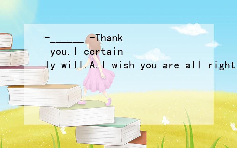 -______ -Thank you.I certainly will.A.I wish you are all right.B.May I help you?C.Will you helpme with my work?D.Please remember me to your parents.