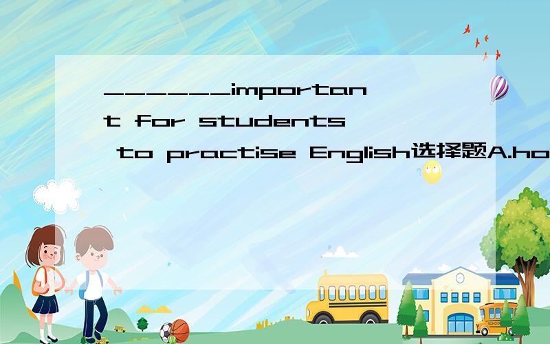 ______important for students to practise English选择题A.how B.what an Chow an D.what还有为什么要选这个答案