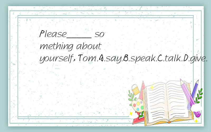 Please_____ something about yourself,Tom.A.say.B.speak.C.talk.D.give.