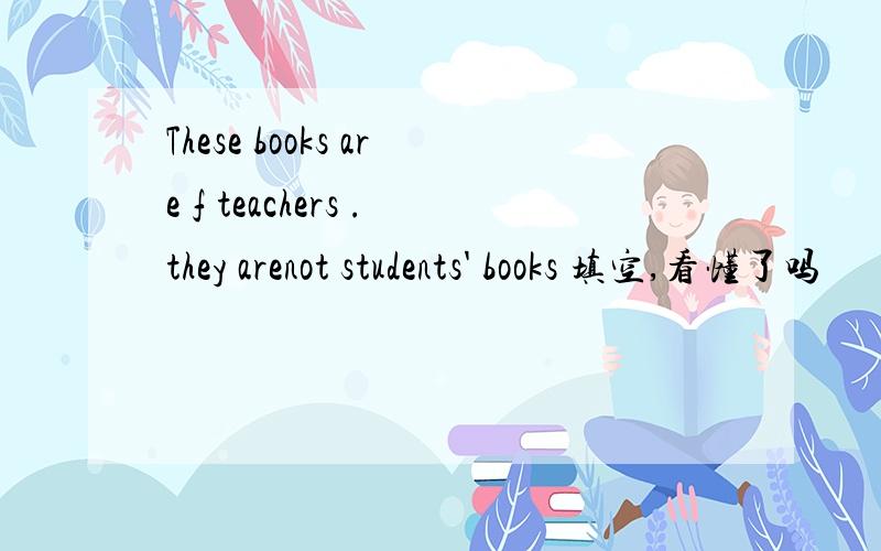These books are f teachers .they arenot students' books 填空,看懂了吗