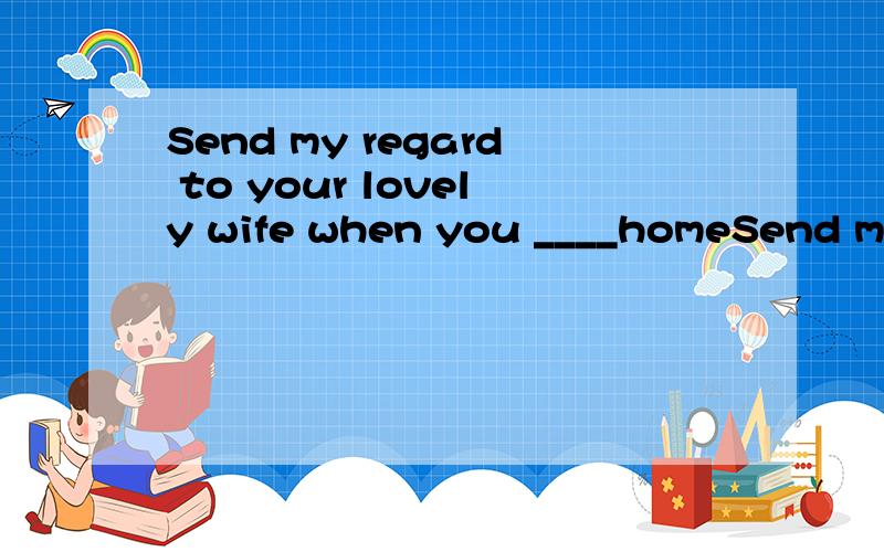 Send my regard to your lovely wife when you ____homeSend my regard to your lovely wife when you ____(write)home+reason