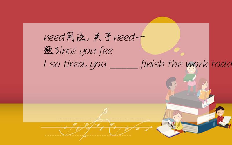 need用法,关于need一题Since you feel so tired,you _____ finish the work today,Leave earlier and have a good restA.don't need B.needn't to C.not need D.needn't再问一下如何辨别need作情态动词还是实意动词,有什么诀窍?