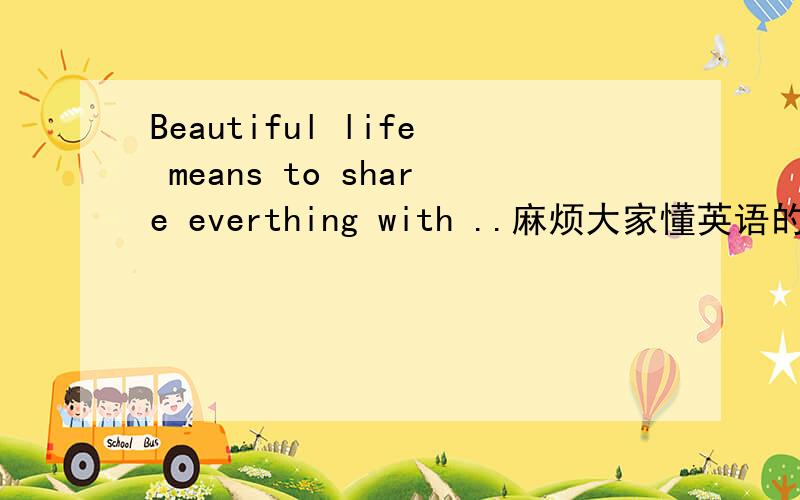 Beautiful life means to share everthing with ..麻烦大家懂英语的教下我....真的很紧急....Beautiful life means to share everthing with you