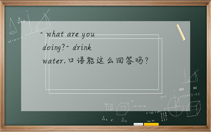 - what are you doing?- drink water.口语能这么回答吗?