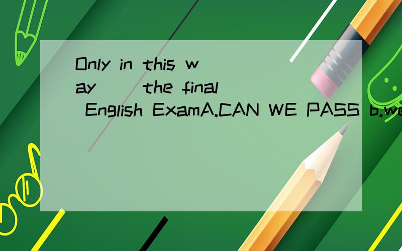 Only in this way( )the final English ExamA.CAN WE PASS b.we can pass c.can pass we D.pass can we
