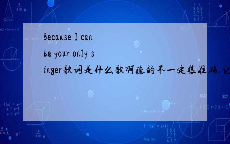 Because I can be your only singer歌词是什么歌啊听的不一定很准确,记了几句,谁知道说一下是什么歌曲啊Because I can be your only singerYou have controlled over the smileBecause the song's near the minderPlease don't be afrai