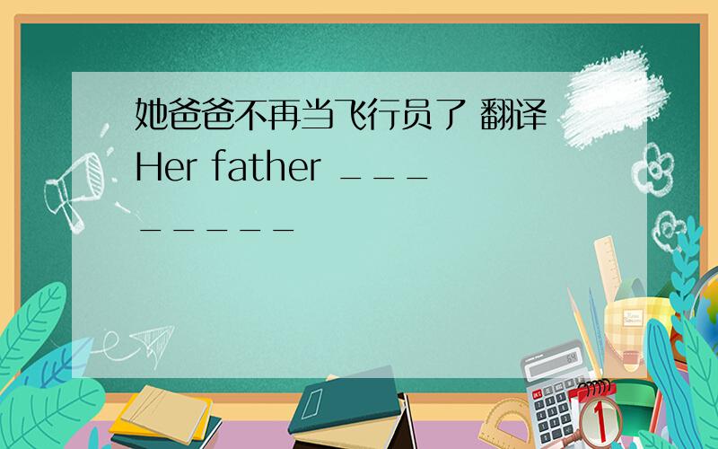 她爸爸不再当飞行员了 翻译 Her father ________