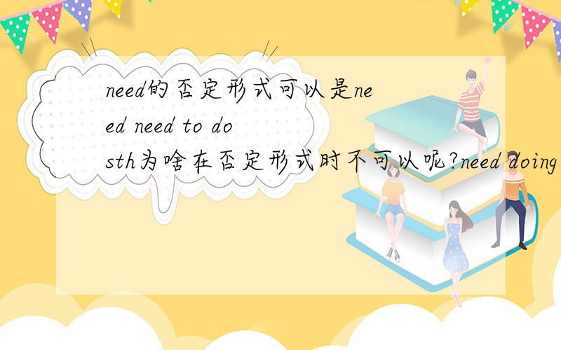 need的否定形式可以是need need to do sth为啥在否定形式时不可以呢?need doing sth在否定形式时怎样才能判断need to do sth与need doing sth?例题：1.He does not need________(do) too much homework.2.You need to eat more veg