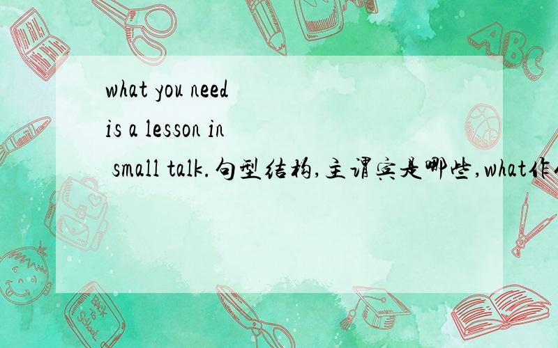 what you need is a lesson in small talk.句型结构,主谓宾是哪些,what作什么成分?