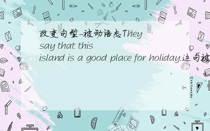 改变句型-被动语态They say that this island is a good place for holiday.这句被动语态怎么改?Cormorants are used by some fishermen in China.(改为主动语态)第一句改成被动语态有多种改法的越多越好!