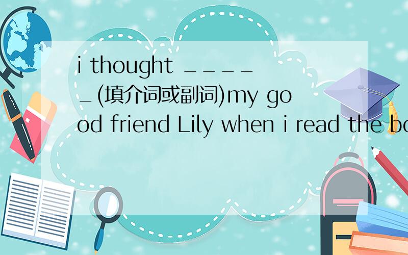 i thought _____(填介词或副词)my good friend Lily when i read the book.Please keep it as a secret.Don't tell anyone e____.(根据首字母填空)When something ___(使担心)me,i can always go to her.