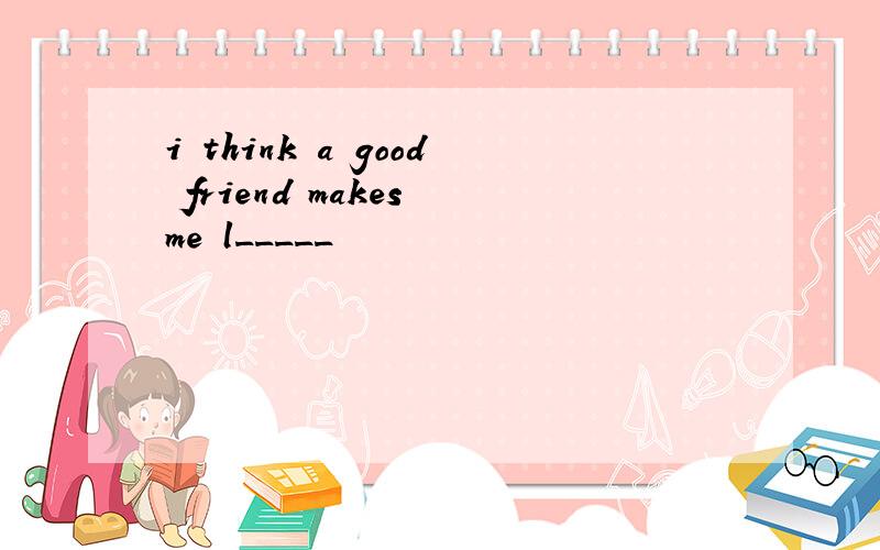 i think a good friend makes me l_____
