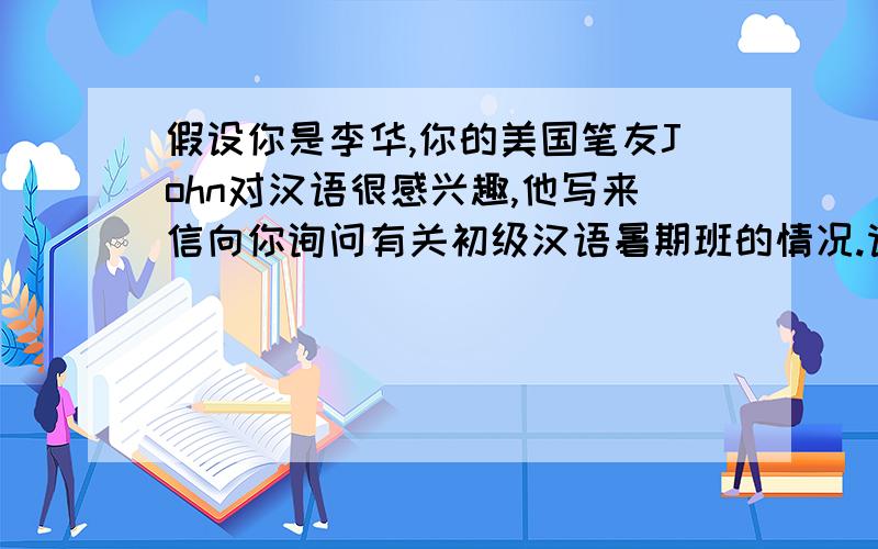 假设你是李华,你的美国笔友John对汉语很感兴趣,他写来信向你询问有关初级汉语暑期班的情况.请你写封时间：2012,7,10－9,10周一到周五,早上9：30－12：30地点：北京大学,学费：12500,电话：021