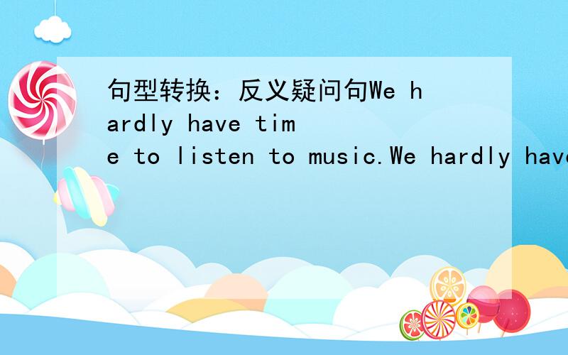 句型转换：反义疑问句We hardly have time to listen to music.We hardly have time to listen to music,______________?