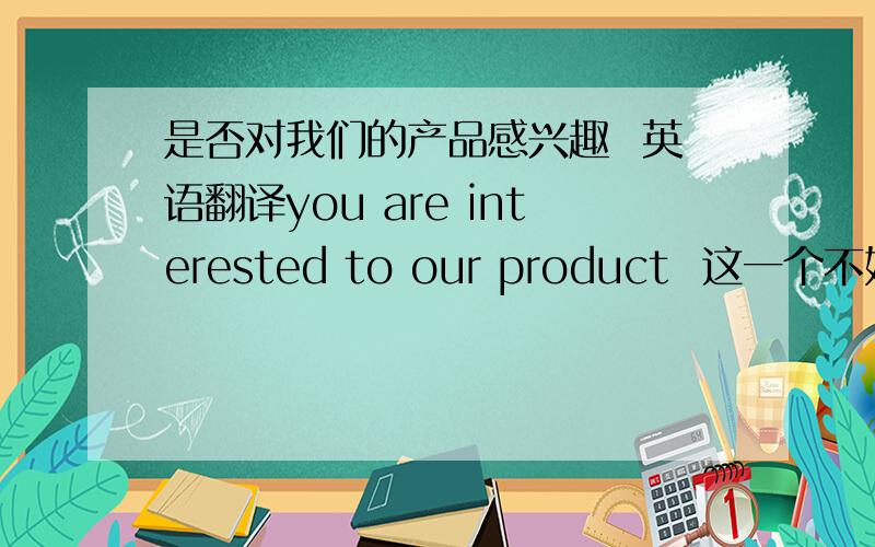 是否对我们的产品感兴趣  英语翻译you are interested to our product  这一个不好吧在线等哈  好的 马上加分额  谢谢回答的几位 我自己写的太快了 出了点问题恩 我就选最先回答的那位了  第二个