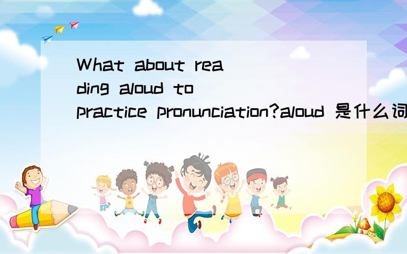 What about reading aloud to practice pronunciation?aloud 是什么词性,句 子的结构是怎么构成的