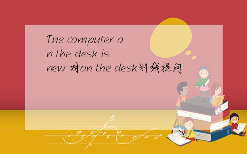 The computer on the desk is new 对on the desk划线提问