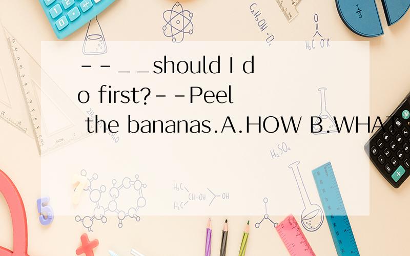 --__should I do first?--Peel the bananas.A.HOW B.WHAT C.WHERE D.WHEN --______?-