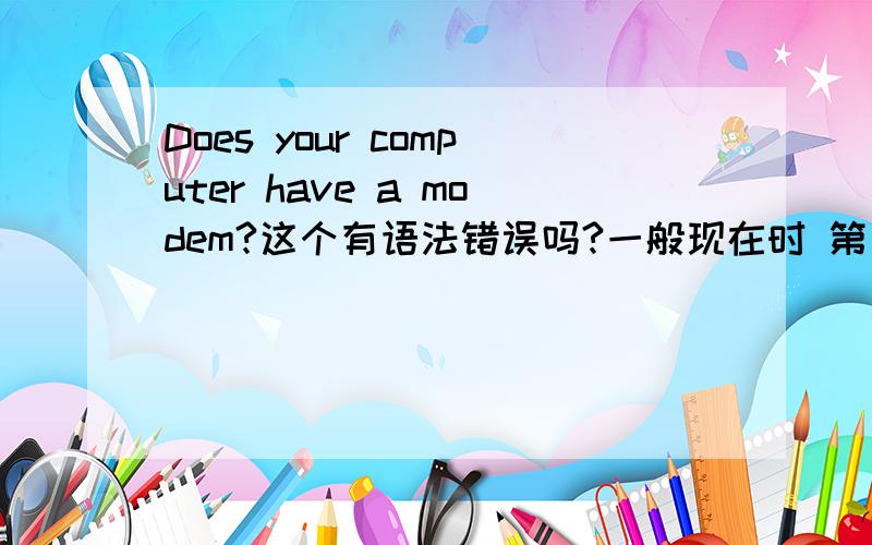 Does your computer have a modem?这个有语法错误吗?一般现在时 第三人称疑问：Does +第三人单（主语）+动词原形
