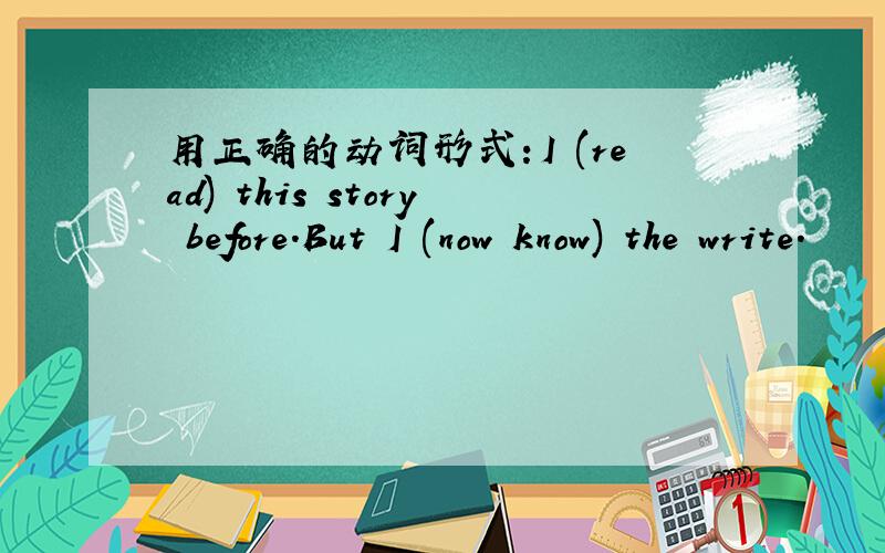 用正确的动词形式：I (read) this story before.But I (now know) the write.