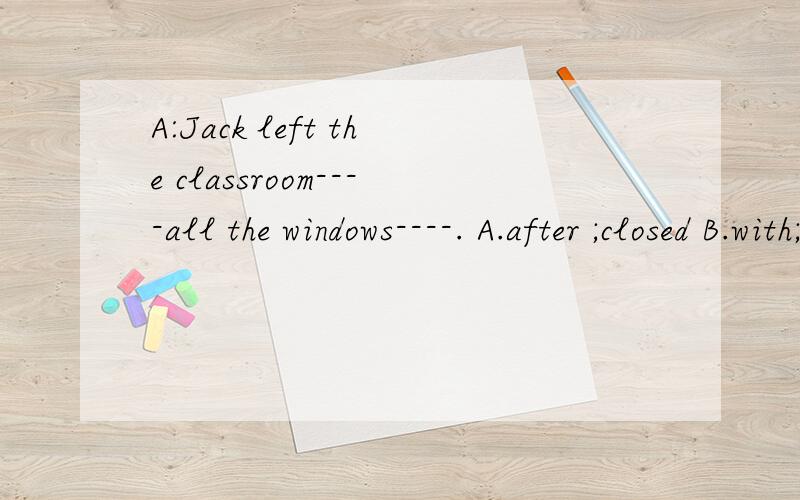 A:Jack left the classroom----all the windows----. A.after ;closed B.with;open C.before;closeD.with;closing应该选哪一个