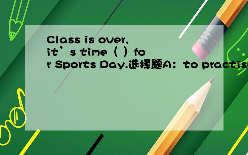 Class is over,it’s time（ ）for Sports Day.选择题A：to practise  B：for practise  C： to practising