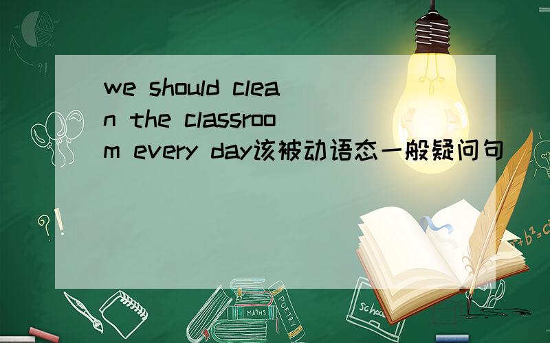we should clean the classroom every day该被动语态一般疑问句