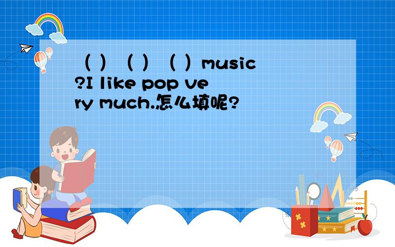 （ ）（ ）（ ）music?I like pop very much.怎么填呢?