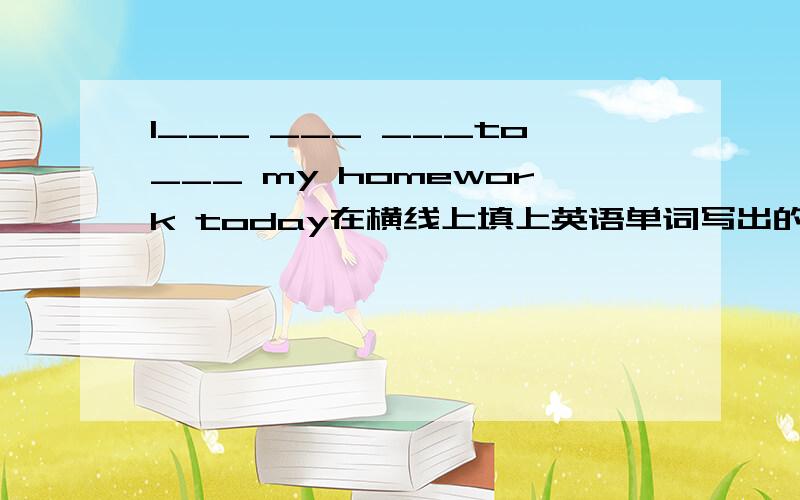 I___ ___ ___to___ my homework today在横线上填上英语单词写出的意思是“我今天没有时间写作业” （只是意思,不是我）
