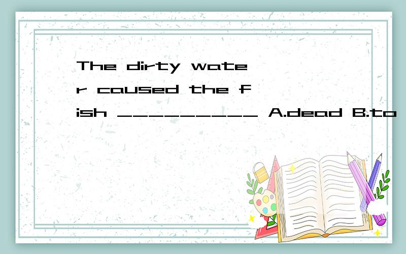 The dirty water caused the fish _________ A.dead B.to die C.to dead D,die