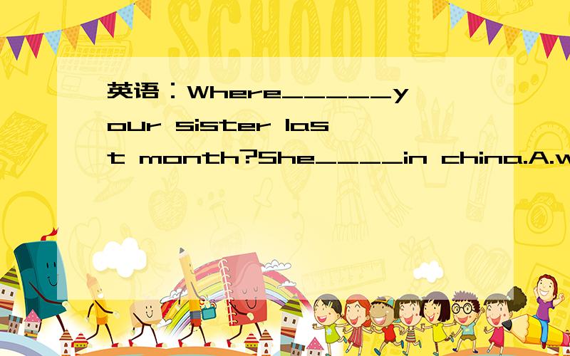 英语：Where_____your sister last month?She____in china.A.was,was B.were,was C.were,is