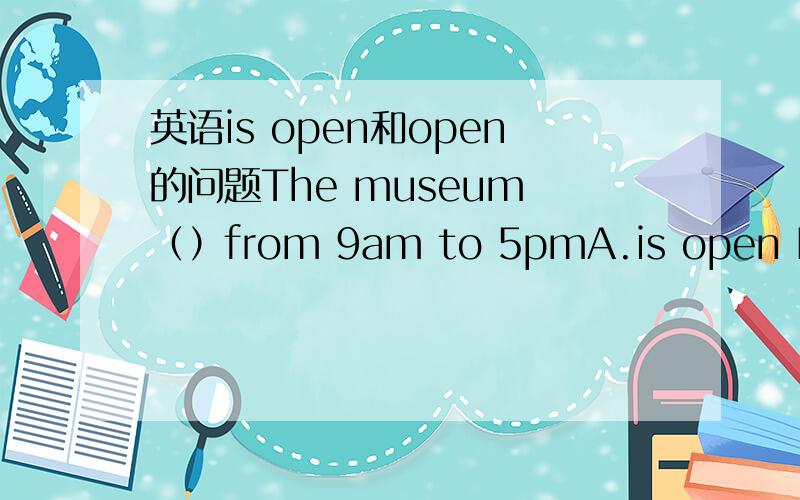 英语is open和open的问题The museum （）from 9am to 5pmA.is open B.open老师说选A 他说is open有“开着的”的意思那B为什么不行如果把from ……to……改成between……and……也是那个答案吗
