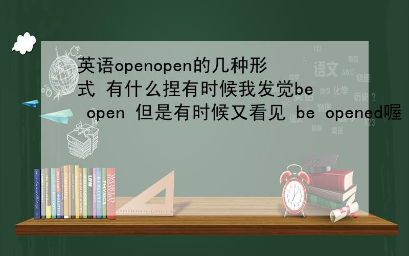英语openopen的几种形式 有什么捏有时候我发觉be open 但是有时候又看见 be opened喔 我眼花了吗?.thank you!感谢为我作答的恩人