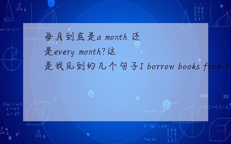 每月到底是a month 还是every month?这是我见到的几个句子I borrow books from library every month.Half the workers can get more than 2000 yuan a month.