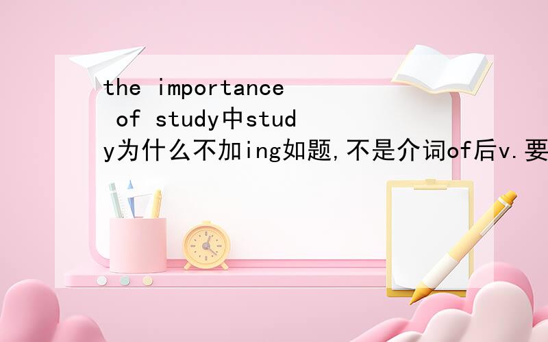 the importance of study中study为什么不加ing如题,不是介词of后v.要用ing形式么?