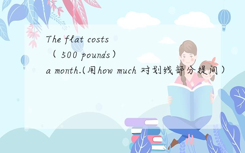 The flat costs（ 500 pounds） a month.(用how much 对划线部分提问）