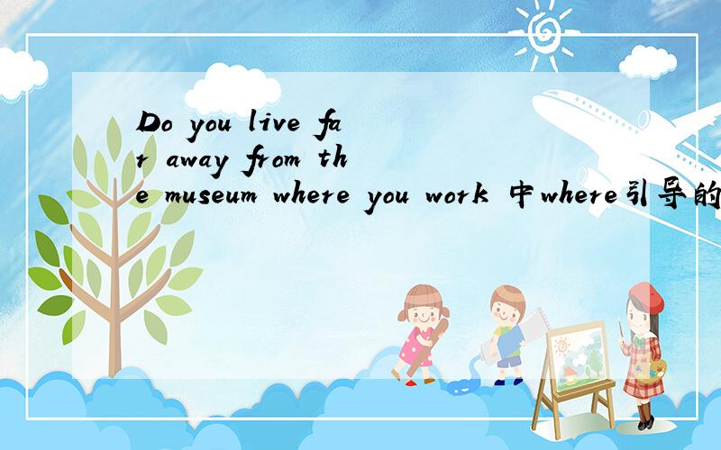 Do you live far away from the museum where you work 中where引导的是什么从句?