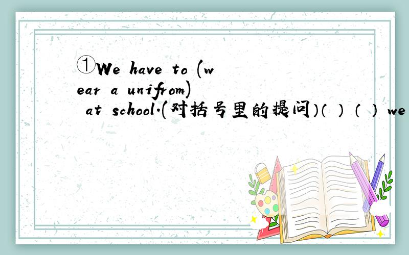 ①We have to (wear a unifrom) at school.(对括号里的提问）（ ） （ ） we have ( ) ( ） atschool?②Don,t　talk　in　the　reading　room．（改为同义句）（　）　（　）　in　the　reading　room．