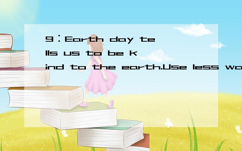 9：Earth day tells us to be kind to the earth.Use less water,plant more trces..:【Use less water,plant more trces是划线部分】9：10：What should you or shouldn't you do to the earth?【请回答】10：
