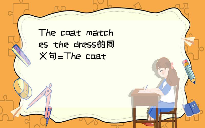 The coat matches the dress的同义句=The coat ____ _____ _____the dress