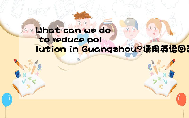 What can we do to reduce pollution in Guangzhou?请用英语回答问题.