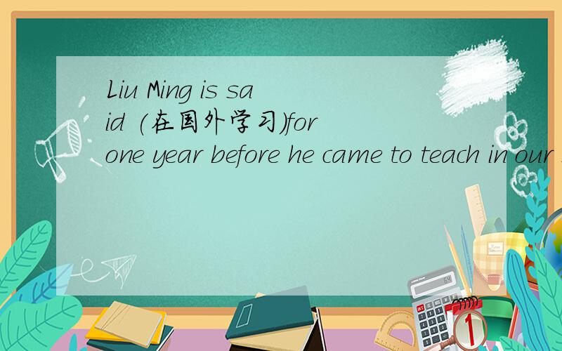 Liu Ming is said (在国外学习)for one year before he came to teach in our school.(study)