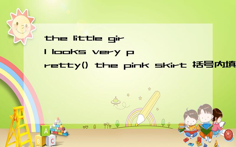 the little girl looks very pretty() the pink skirt 括号内填介词