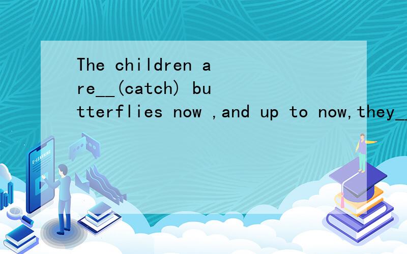 The children are__(catch) butterflies now ,and up to now,they___(catch)a lot