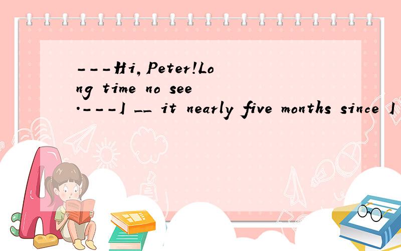 ---Hi,Peter!Long time no see.---I __ it nearly five months since I last met you.A.know B.make C.get D.learn 哪个选项是正确的,为什么?