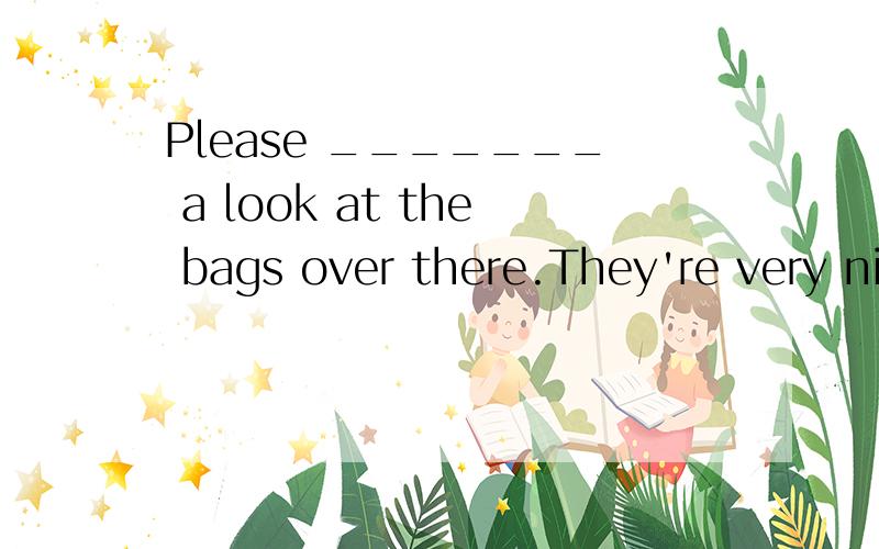 Please _______ a look at the bags over there.They're very nice.