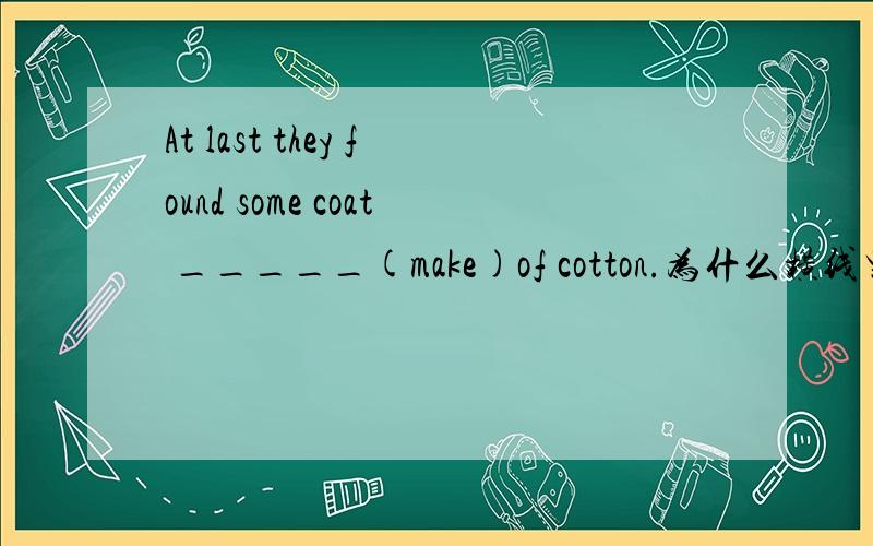 At last they found some coat _____(make)of cotton.为什么横线里填的是made,没有Be动词,请帮帮忙,谢谢非常急