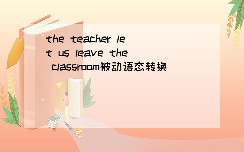 the teacher let us leave the classroom被动语态转换