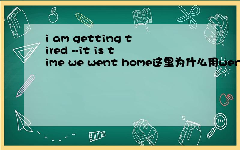 i am getting tired --it is time we went home这里为什么用went 不用go ,不是it is time should do 吗
