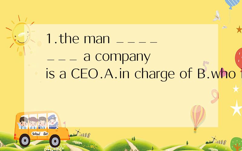 1.the man _______ a company is a CEO.A.in charge of B.who in charge of为什么选A不选B呢?是主语从句吗?不用关系代词引导的?加who和不加who为什么完全不一样？